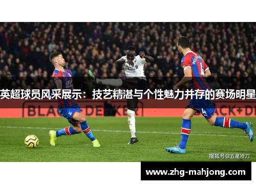 英超球员风采展示：技艺精湛与个性魅力并存的赛场明星