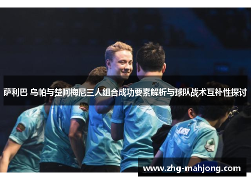 萨利巴 乌帕与楚阿梅尼三人组合成功要素解析与球队战术互补性探讨