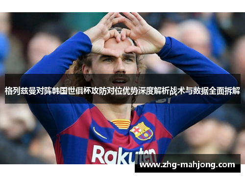 格列兹曼对阵韩国世俱杯攻防对位优势深度解析战术与数据全面拆解 格列兹曼对阵韩国世俱杯攻防对位优势深度解析战术与数据全面拆解