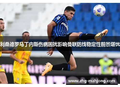 利桑德罗马丁内斯伤病困扰影响曼联防线稳定性前景堪忧