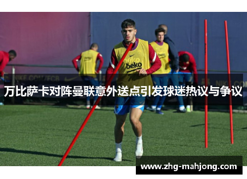 万比萨卡对阵曼联意外送点引发球迷热议与争议 万比萨卡对阵曼联意外送点引发球迷热议与争议